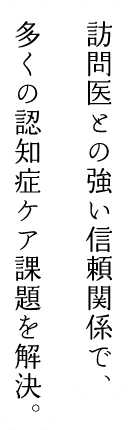 訪問医との強い信頼関係で、多くの認知症ケア課題を解決。