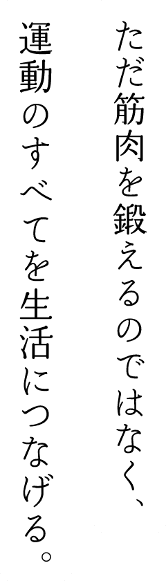 ただ筋肉を鍛えるのではなく、運動のすべてを生活につなげる。