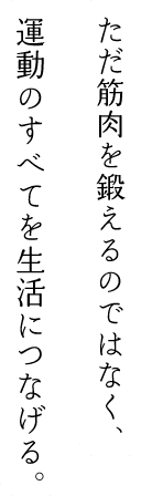 ただ筋肉を鍛えるのではなく、運動のすべてを生活につなげる。