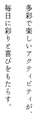 多彩で楽しいアクティビティが、毎日に彩りと喜びをもたらす。